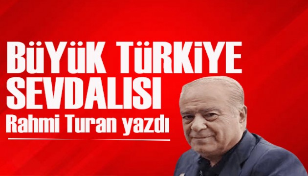 Rahmi Turan yazdı: Türkiye’nin babası, büyük Türkiye sevdalısı